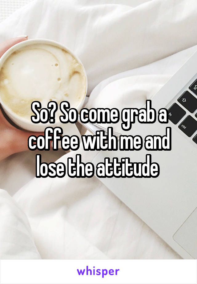 So? So come grab a coffee with me and lose the attitude 