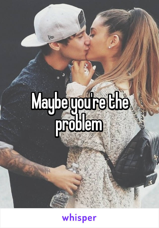Maybe you're the problem 