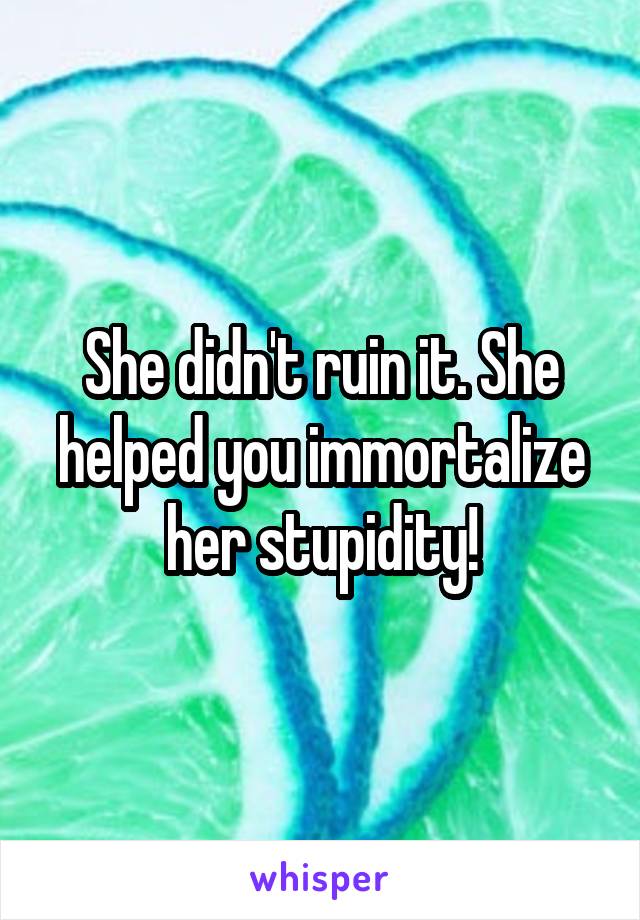 She didn't ruin it. She helped you immortalize her stupidity!