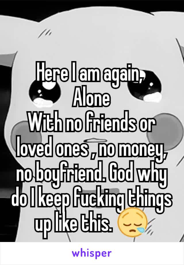 Here I am again, 
Alone
With no friends or loved ones , no money, no boyfriend. God why do I keep fucking things up like this. 😪