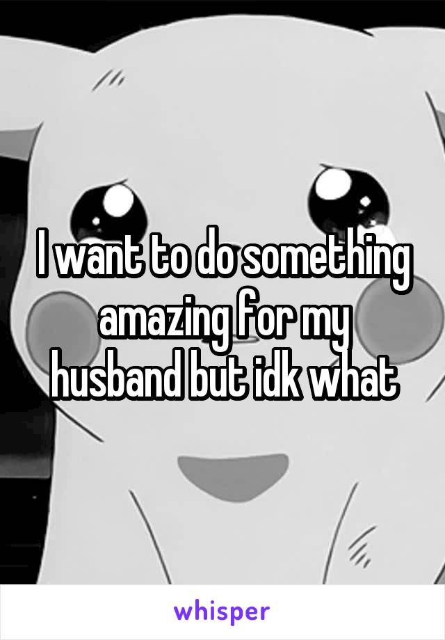 I want to do something amazing for my husband but idk what