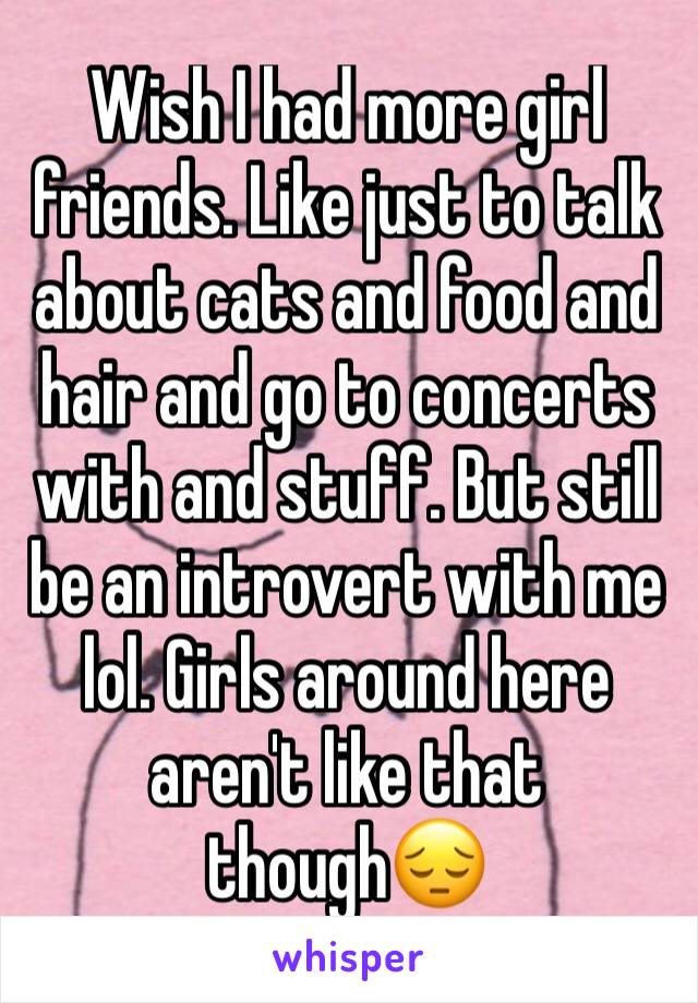 Wish I had more girl friends. Like just to talk about cats and food and hair and go to concerts with and stuff. But still be an introvert with me lol. Girls around here aren't like that though😔