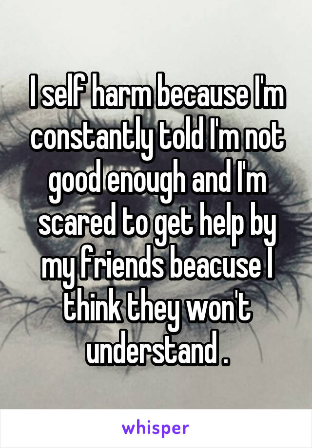 I self harm because I'm constantly told I'm not good enough and I'm scared to get help by my friends beacuse I think they won't understand .