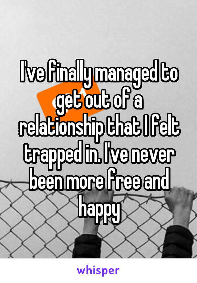 I've finally managed to get out of a relationship that I felt trapped in. I've never been more free and happy