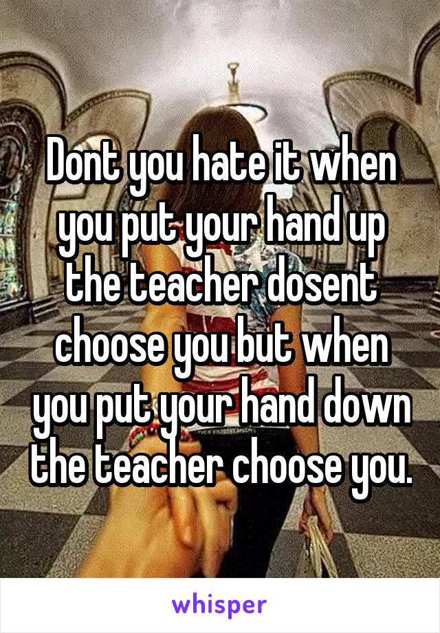 Dont you hate it when you put your hand up the teacher dosent choose you but when you put your hand down the teacher choose you.