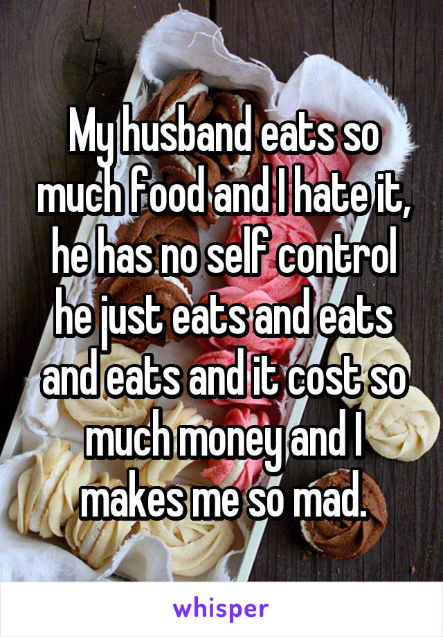 My husband eats so much food and I hate it, he has no self control he just eats and eats and eats and it cost so much money and I makes me so mad.