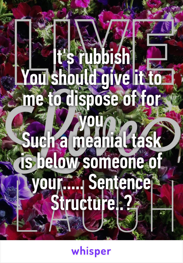 It's rubbish
You should give it to me to dispose of for you
Such a meanial task is below someone of your..... Sentence Structure..?