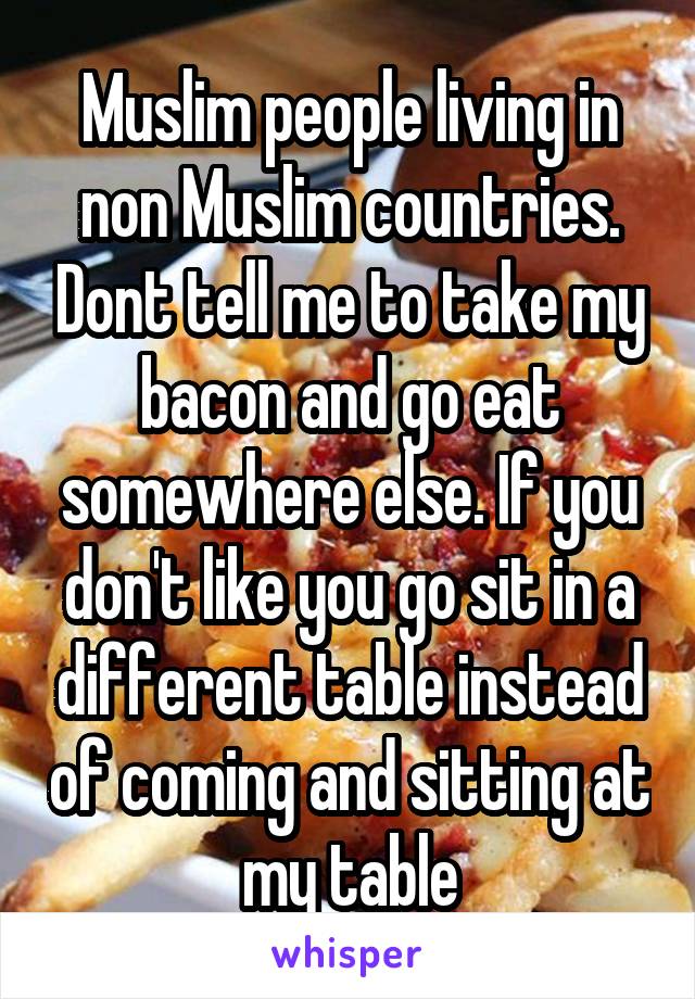 Muslim people living in non Muslim countries. Dont tell me to take my bacon and go eat somewhere else. If you don't like you go sit in a different table instead of coming and sitting at my table