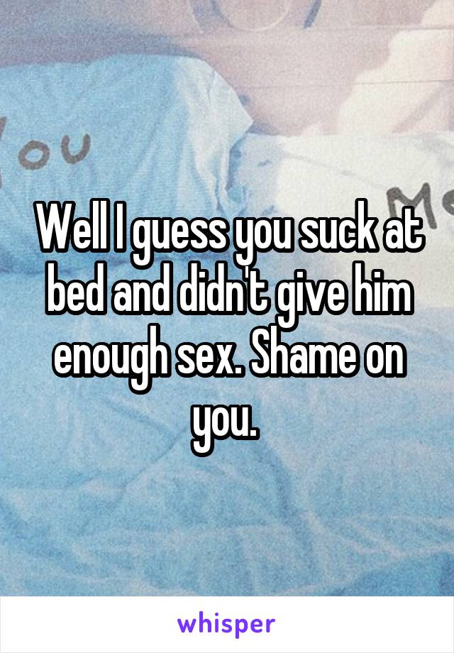 Well I guess you suck at bed and didn't give him enough sex. Shame on you. 