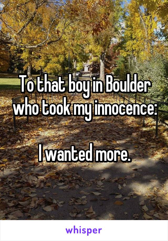 To that boy in Boulder who took my innocence:

I wanted more.