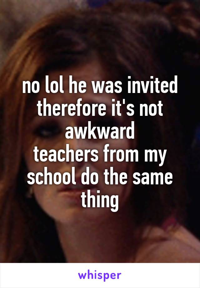 no lol he was invited therefore it's not awkward
teachers from my school do the same thing