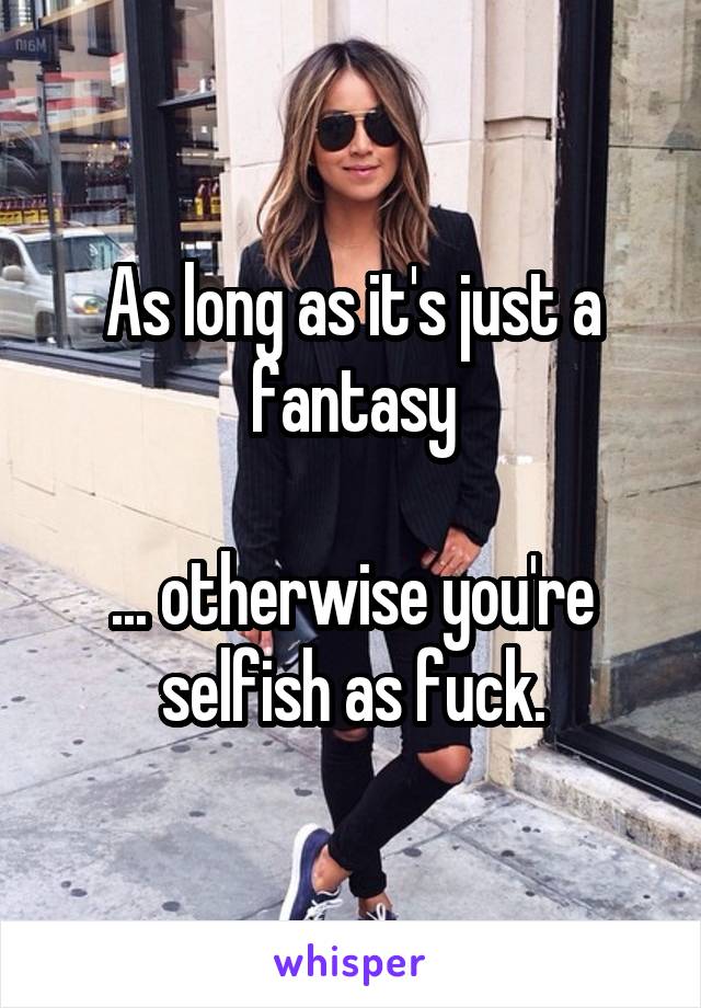 As long as it's just a fantasy

... otherwise you're selfish as fuck.