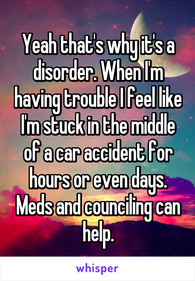 Yeah that's why it's a disorder. When I'm having trouble I feel like I'm stuck in the middle of a car accident for hours or even days. Meds and counciling can help.