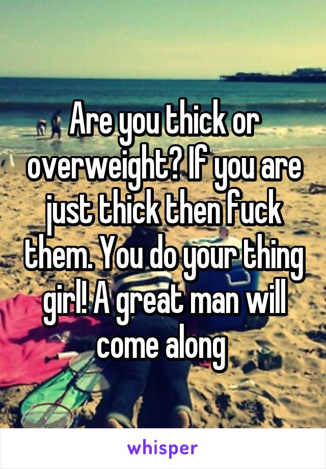 Are you thick or overweight? If you are just thick then fuck them. You do your thing girl! A great man will come along 
