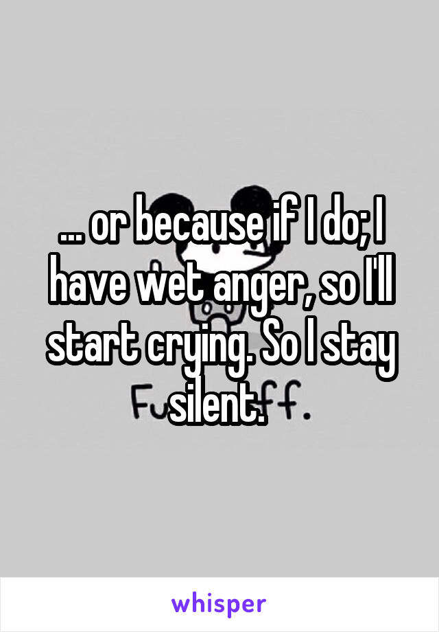 ... or because if I do; I have wet anger, so I'll start crying. So I stay silent. 