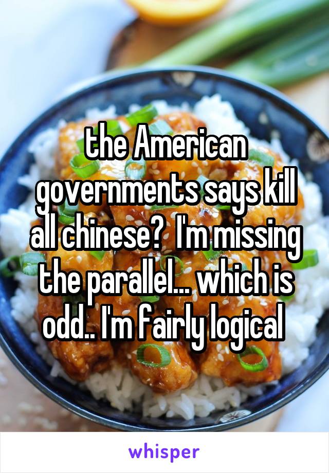 the American governments says kill all chinese?  I'm missing the parallel... which is odd.. I'm fairly logical 