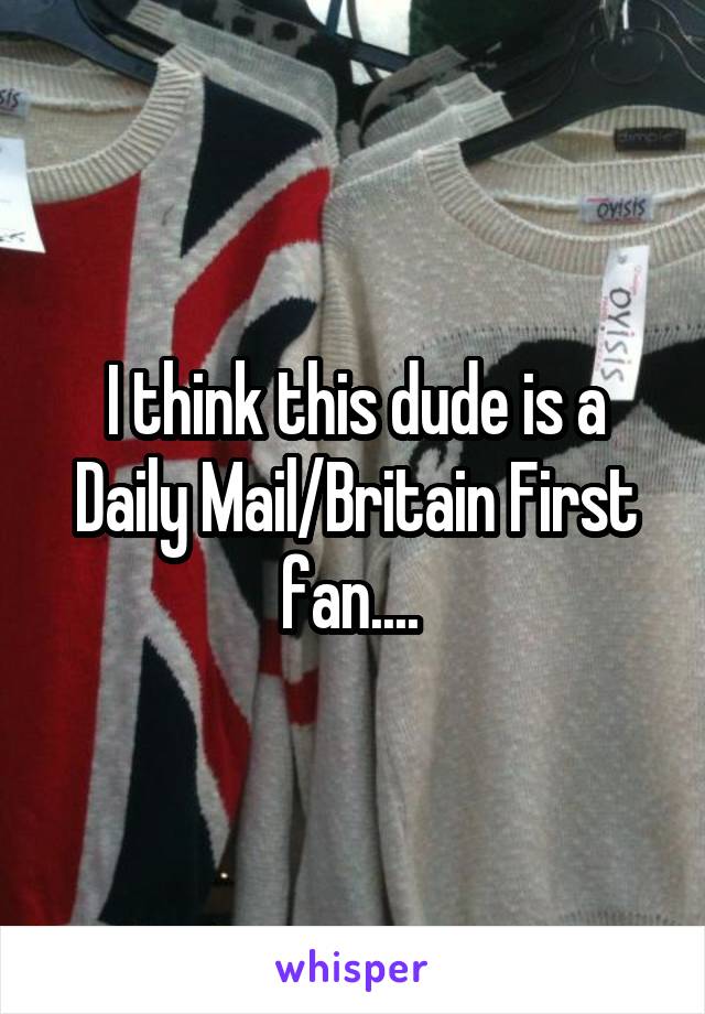 I think this dude is a Daily Mail/Britain First fan.... 