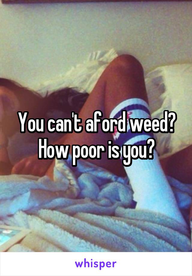 You can't aford weed? How poor is you?