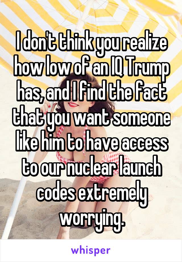 I don't think you realize how low of an IQ Trump has, and I find the fact that you want someone like him to have access to our nuclear launch codes extremely worrying.
