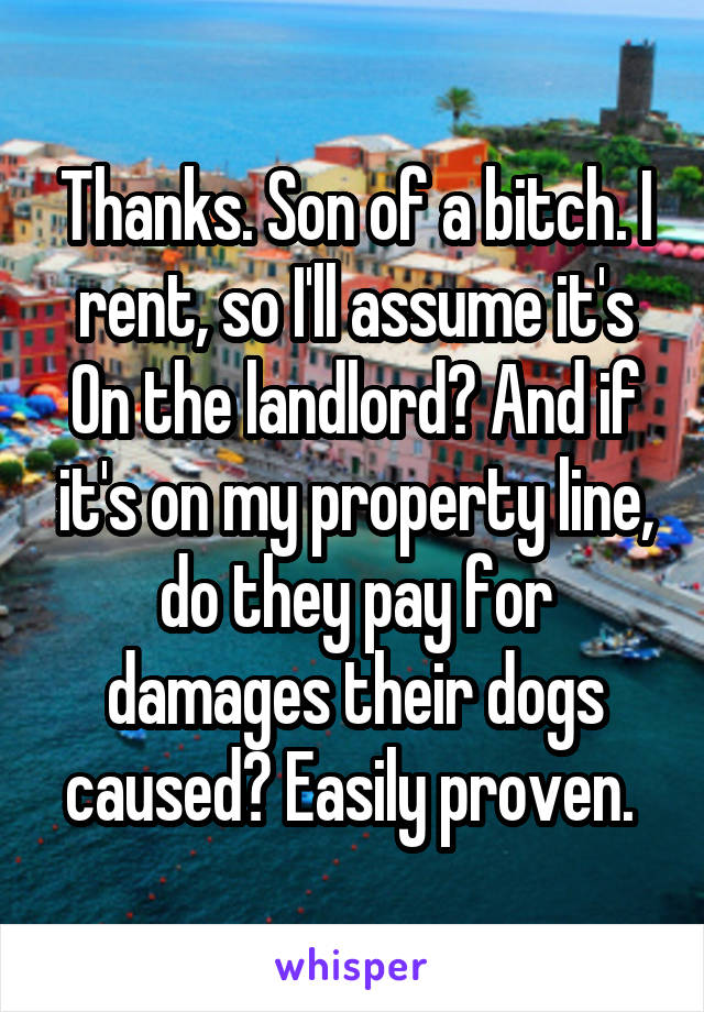 Thanks. Son of a bitch. I rent, so I'll assume it's
On the landlord? And if it's on my property line, do they pay for damages their dogs caused? Easily proven. 