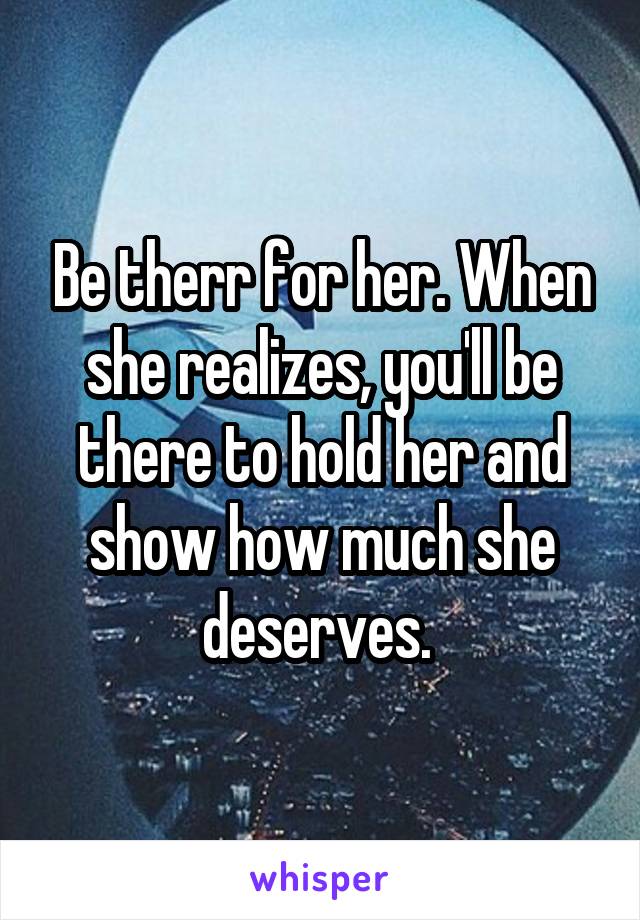 Be therr for her. When she realizes, you'll be there to hold her and show how much she deserves. 
