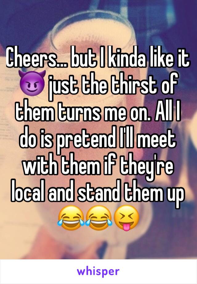 Cheers... but I kinda like it 😈 just the thirst of them turns me on. All I do is pretend I'll meet with them if they're local and stand them up 😂😂😝