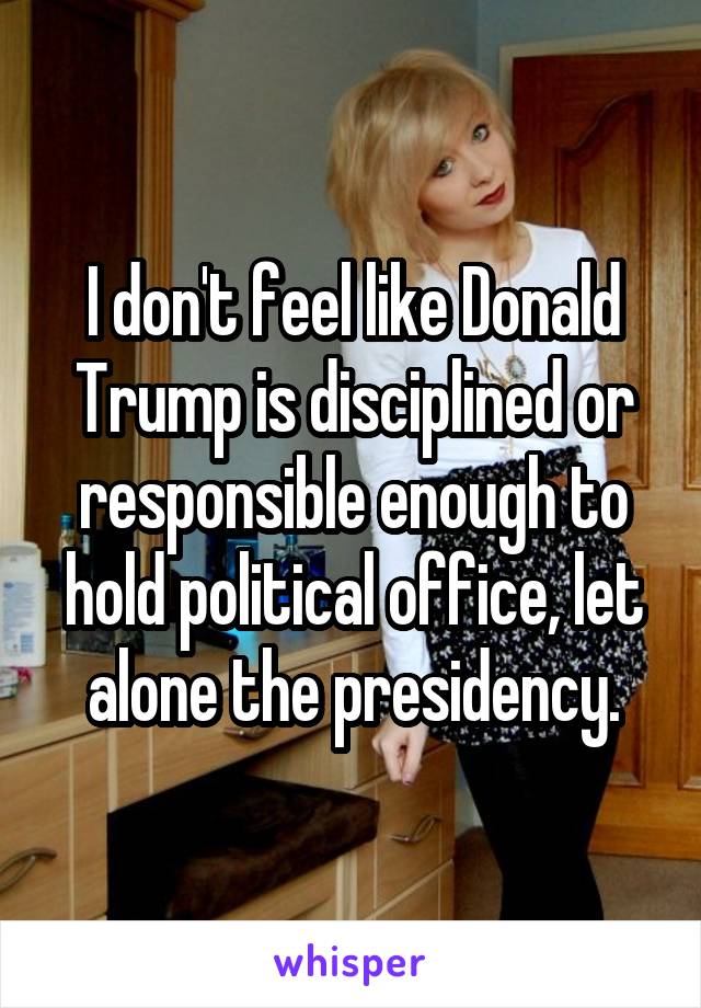 I don't feel like Donald Trump is disciplined or responsible enough to hold political office, let alone the presidency.