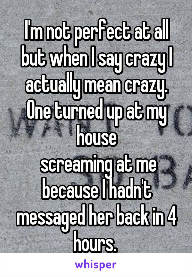 I'm not perfect at all but when I say crazy I actually mean crazy. One turned up at my house
 screaming at me because I hadn't messaged her back in 4 hours. 