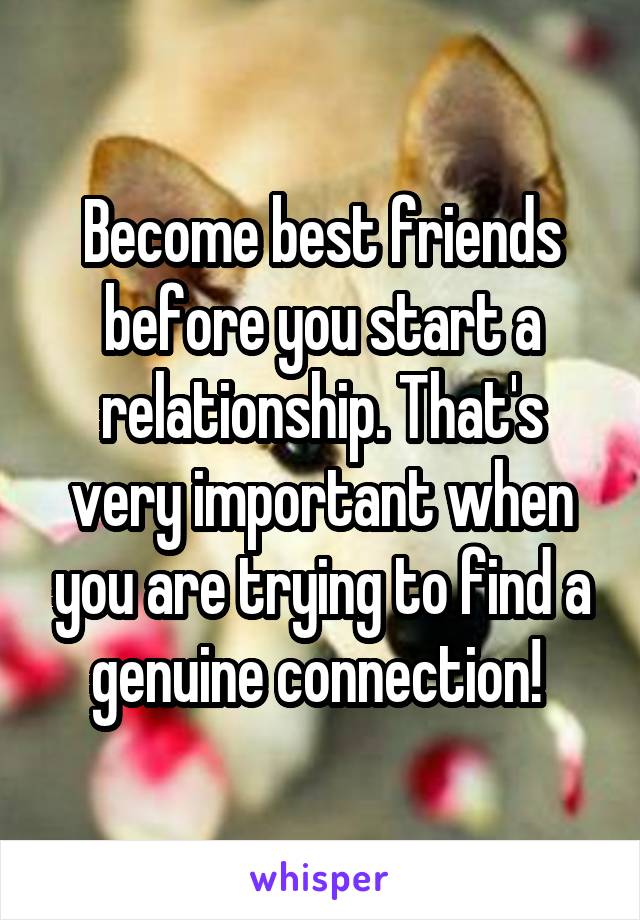 Become best friends before you start a relationship. That's very important when you are trying to find a genuine connection! 