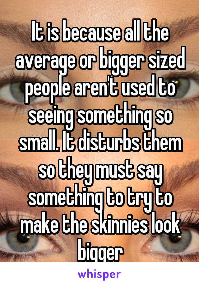 It is because all the average or bigger sized people aren't used to seeing something so small. It disturbs them so they must say something to try to make the skinnies look bigger