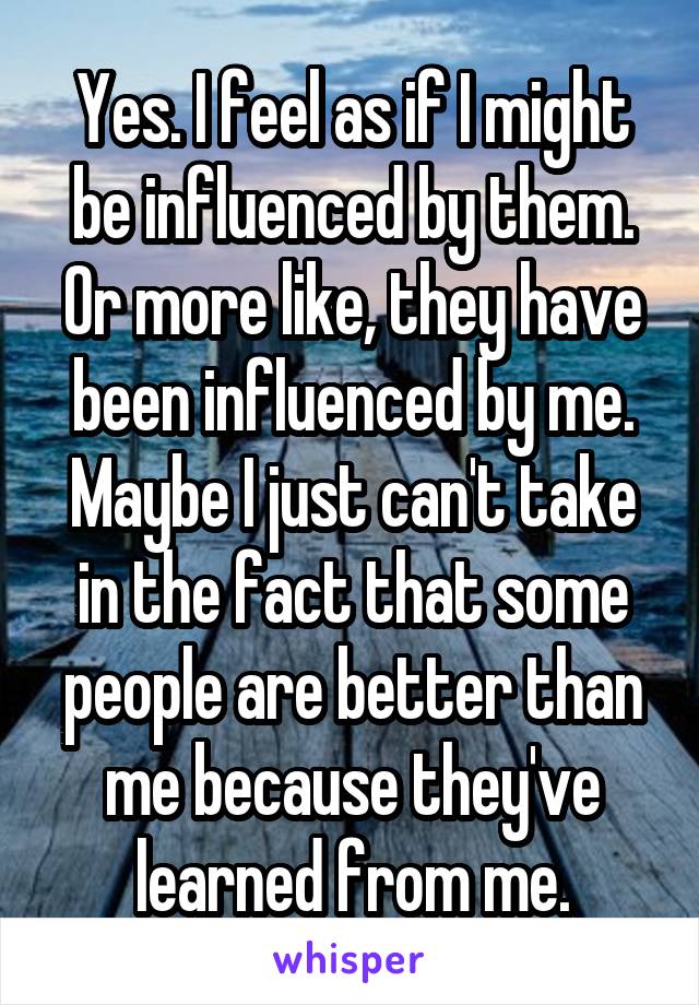 Yes. I feel as if I might be influenced by them.
Or more like, they have been influenced by me.
Maybe I just can't take in the fact that some people are better than me because they've learned from me.