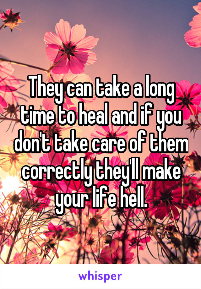 They can take a long time to heal and if you don't take care of them correctly they'll make your life hell.