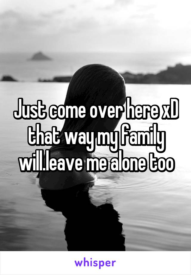 Just come over here xD that way my family will.leave me alone too