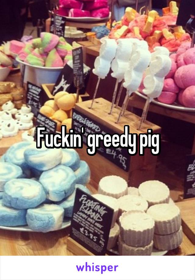 Fuckin' greedy pig