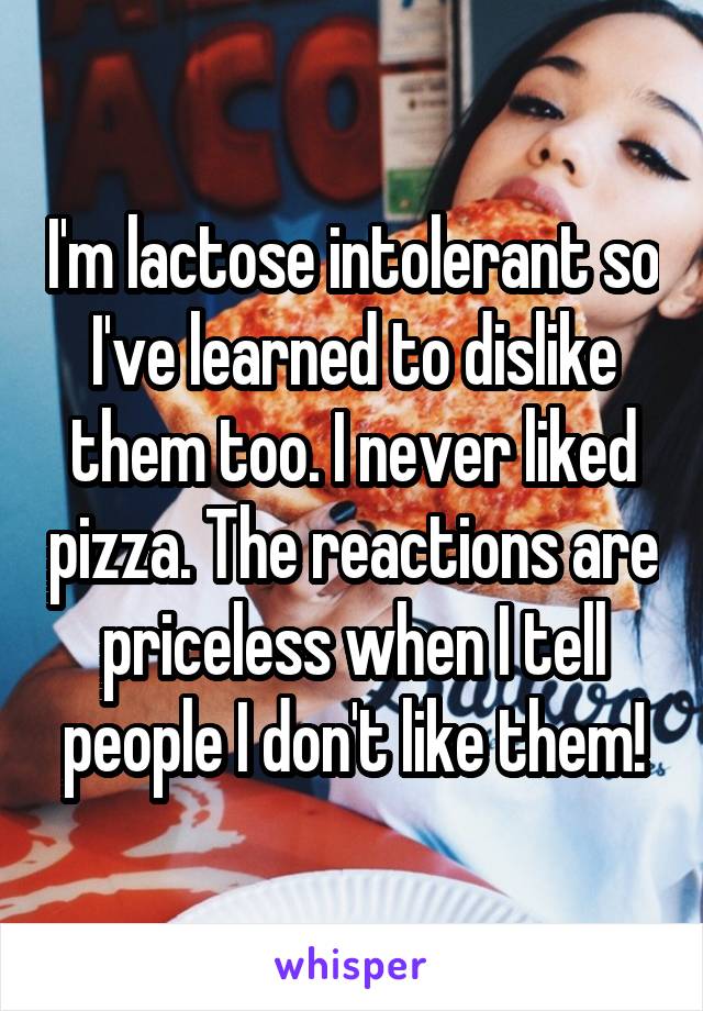 I'm lactose intolerant so I've learned to dislike them too. I never liked pizza. The reactions are priceless when I tell people I don't like them!