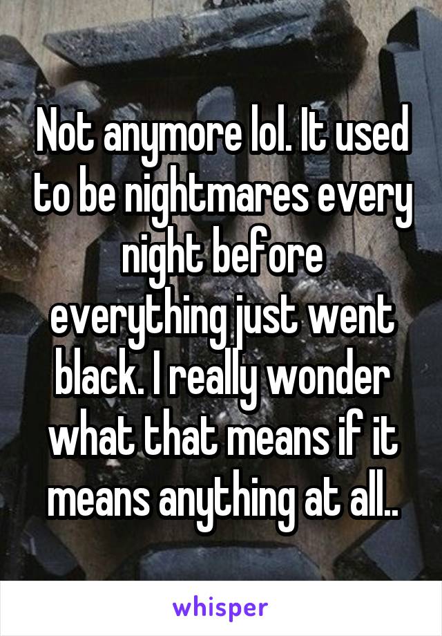 Not anymore lol. It used to be nightmares every night before everything just went black. I really wonder what that means if it means anything at all..