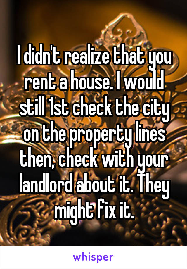 I didn't realize that you rent a house. I would still 1st check the city on the property lines then, check with your landlord about it. They might fix it.