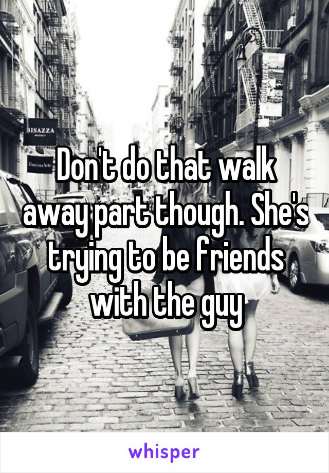 Don't do that walk away part though. She's trying to be friends with the guy