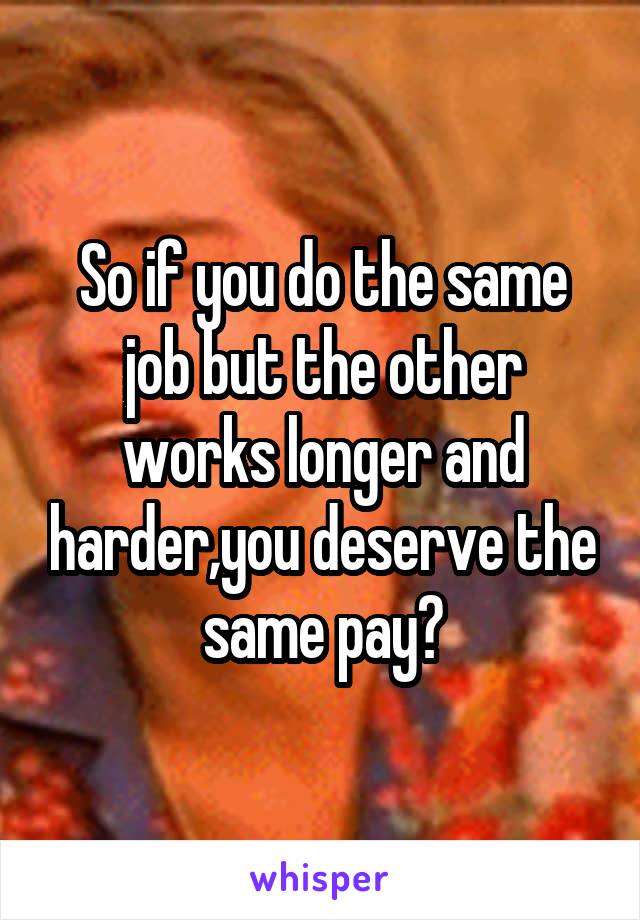 So if you do the same job but the other works longer and harder,you deserve the same pay?