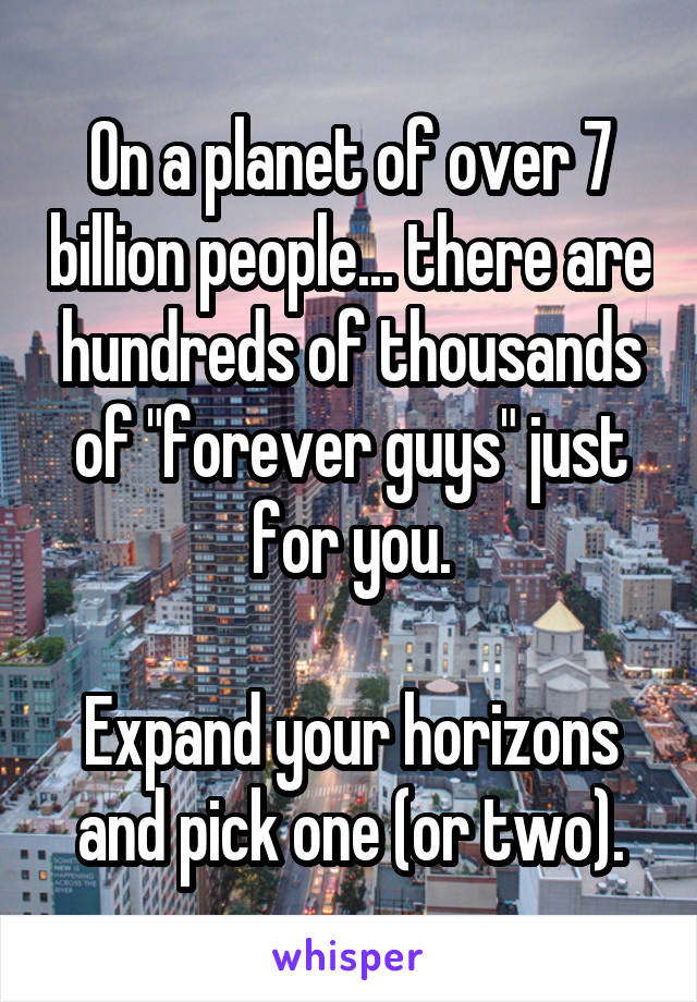 On a planet of over 7 billion people... there are hundreds of thousands of "forever guys" just for you.

Expand your horizons and pick one (or two).