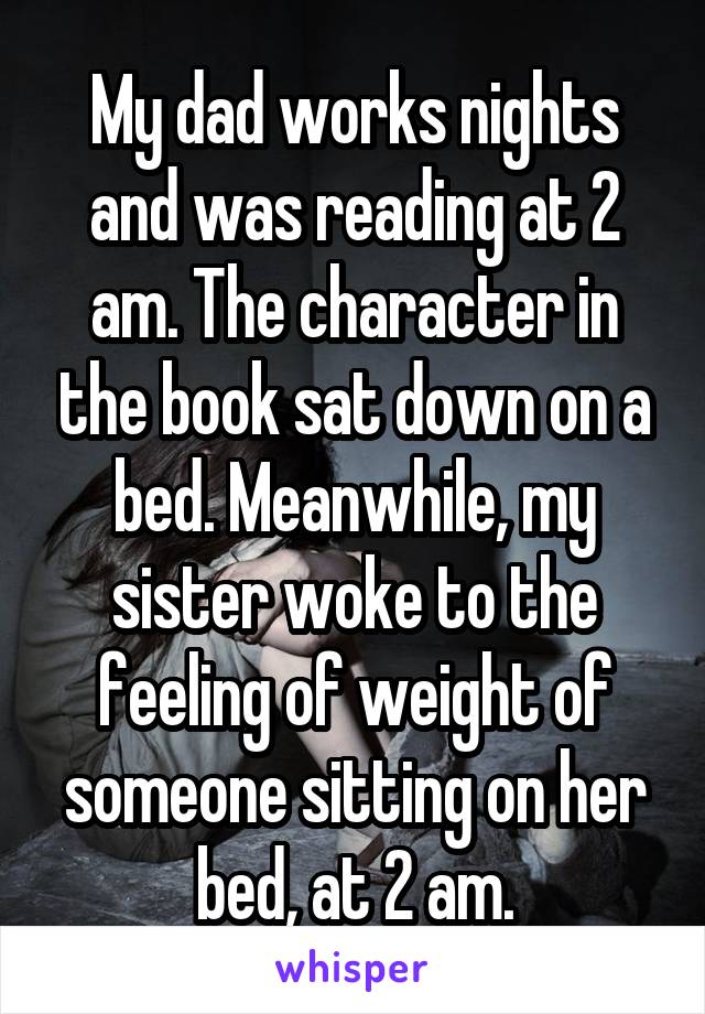 My dad works nights and was reading at 2 am. The character in the book sat down on a bed. Meanwhile, my sister woke to the feeling of weight of someone sitting on her bed, at 2 am.