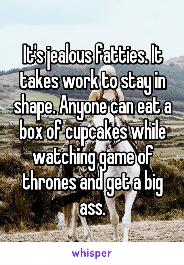 It's jealous fatties. It takes work to stay in shape. Anyone can eat a box of cupcakes while watching game of thrones and get a big ass.