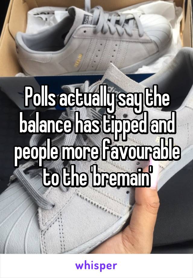 Polls actually say the balance has tipped and people more favourable to the 'bremain'