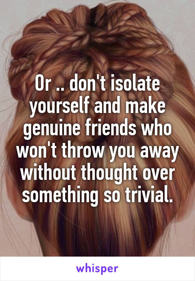 Or .. don't isolate yourself and make genuine friends who won't throw you away without thought over something so trivial.