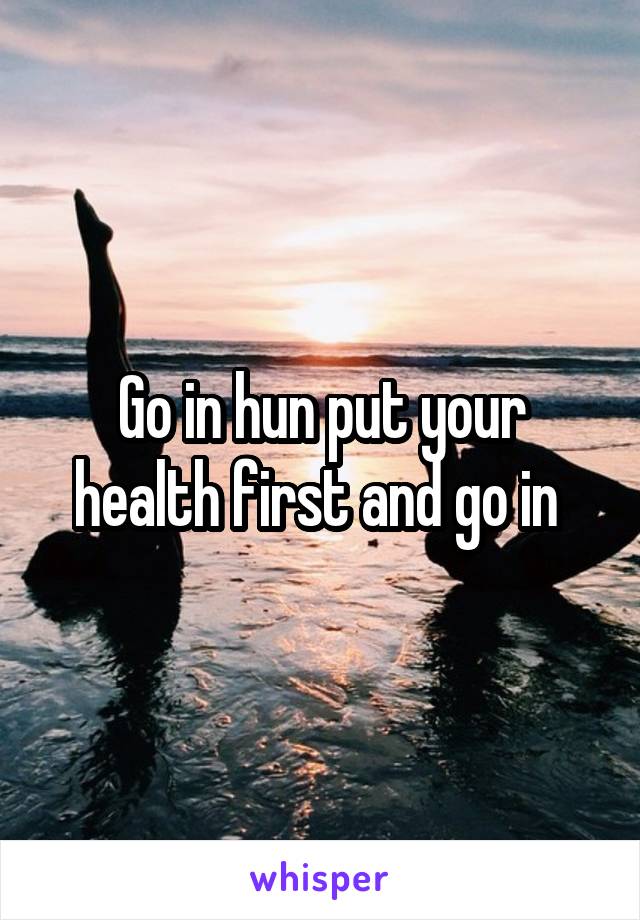 Go in hun put your health first and go in 