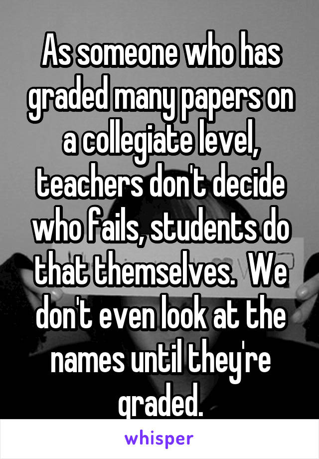 As someone who has graded many papers on a collegiate level, teachers don't decide who fails, students do that themselves.  We don't even look at the names until they're graded.