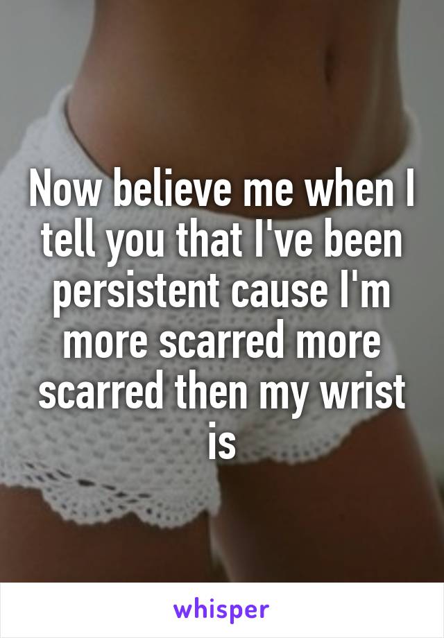 Now believe me when I tell you that I've been persistent cause I'm more scarred more scarred then my wrist is