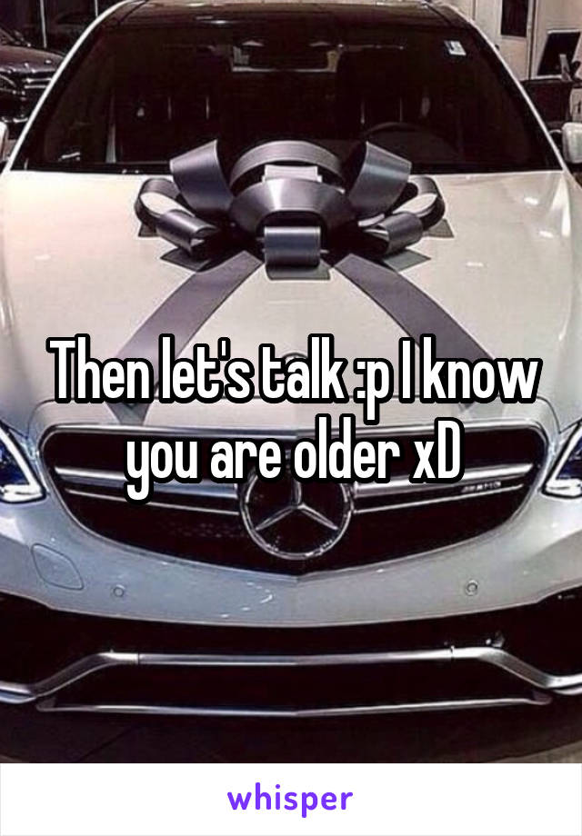 Then let's talk :p I know you are older xD