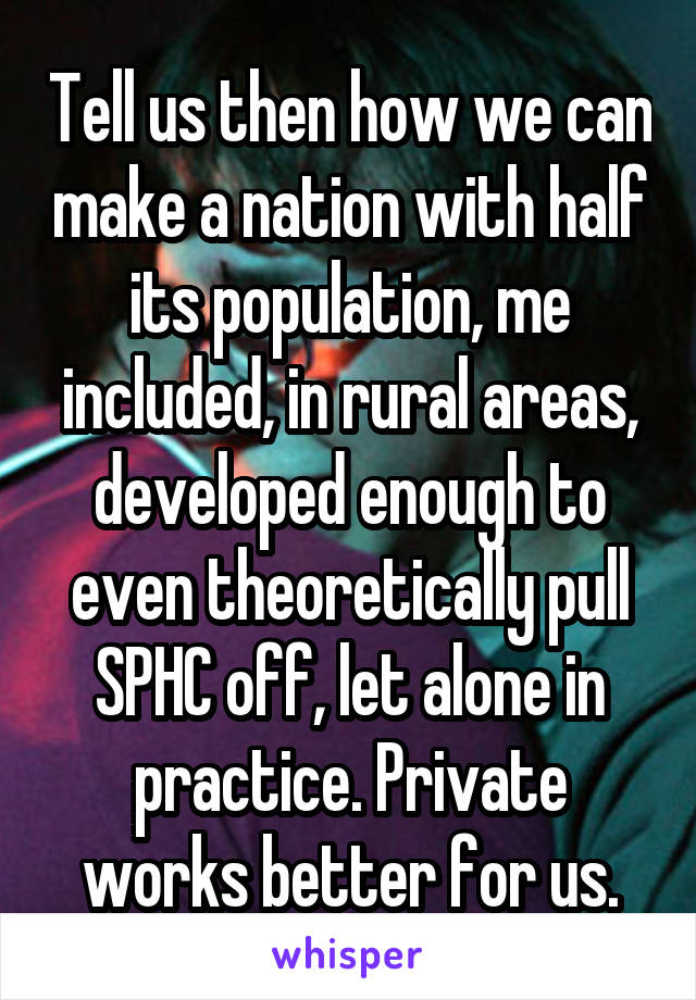 Tell us then how we can make a nation with half its population, me included, in rural areas, developed enough to even theoretically pull SPHC off, let alone in practice. Private works better for us.