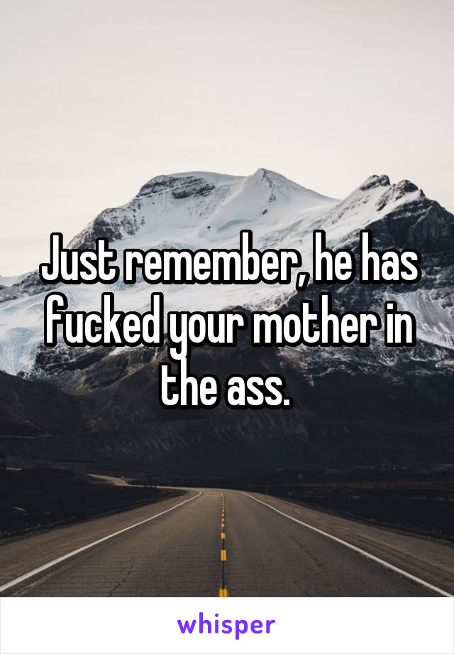 Just remember, he has fucked your mother in the ass. 